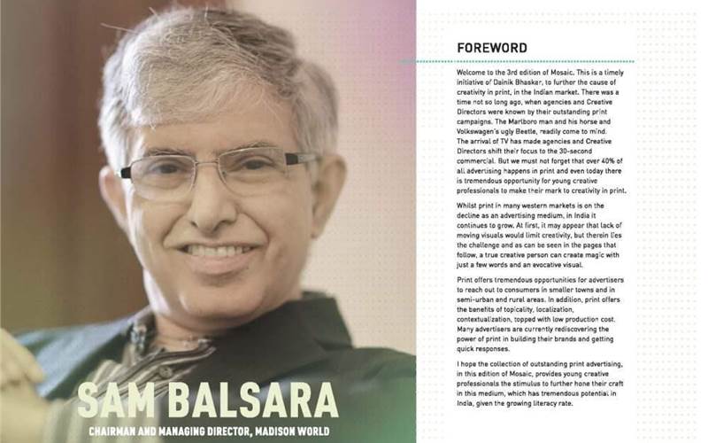 Sam Balsara, the chairman and managing director at Madison World is pro-print when he says, "There was a time, not so long ago when agencies and creative directors were known by their print campaigns. ...We must not forget that 40% of all advertising is print and even today there is tremendous opportunity for young creative professionals to make their mark in print."
